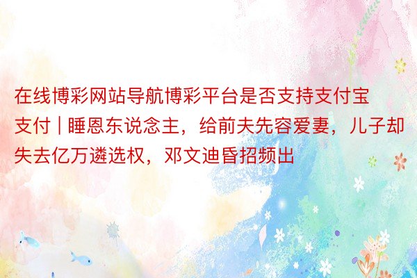 在线博彩网站导航博彩平台是否支持支付宝支付 | 睡恩东说念主，给前夫先容爱妻，儿子却失去亿万遴选权，邓文迪昏招频出