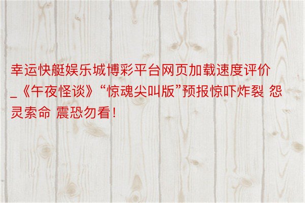 幸运快艇娱乐城博彩平台网页加载速度评价_《午夜怪谈》“惊魂尖叫版”预报惊吓炸裂 怨灵索命 震恐勿看!