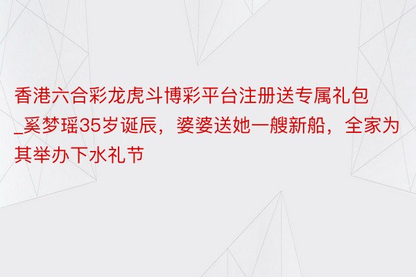 香港六合彩龙虎斗博彩平台注册送专属礼包_奚梦瑶35岁诞辰,婆婆送她一艘新船,全家为其举办下水礼节
