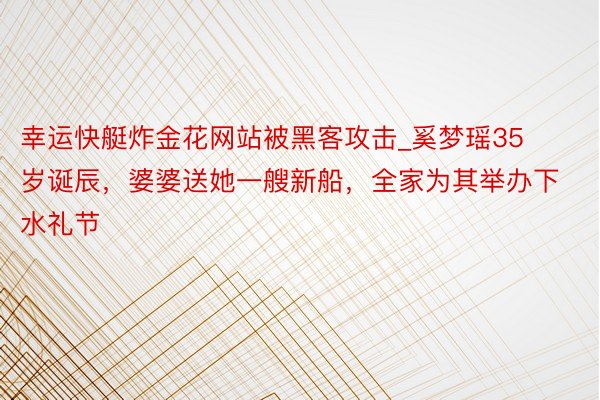 幸运快艇炸金花网站被黑客攻击_奚梦瑶35岁诞辰,婆婆送她一艘新船,全家为其举办下水礼节