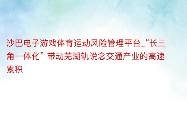 沙巴电子游戏体育运动风险管理平台_“长三角一体化” 带动芜湖轨说念交通产业的高速累积