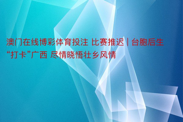 澳门在线博彩体育投注 比赛推迟 | 台胞后生“打卡”广西 尽情晓悟壮乡风情