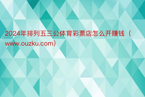 2024年排列五三公体育彩票店怎么开赚钱（www.ouzku.com）