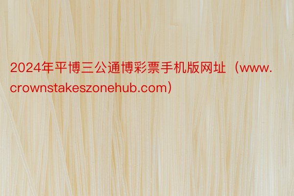 2024年平博三公通博彩票手机版网址（www.crownstakeszonehub.com）