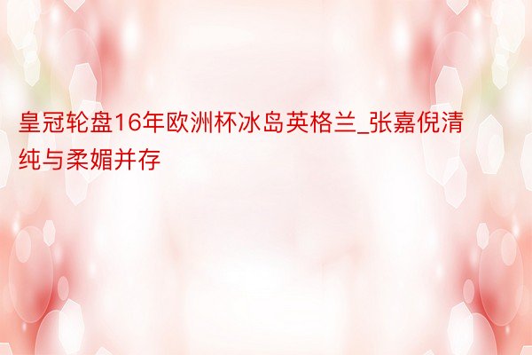 皇冠轮盘16年欧洲杯冰岛英格兰_张嘉倪清纯与柔媚并存