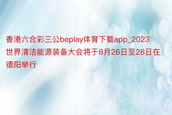 香港六合彩三公beplay体育下载app_2023世界清洁能源装备大会将于8月26日至28日在德阳举行