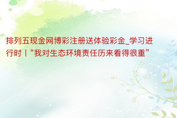 排列五现金网博彩注册送体验彩金_学习进行时丨“我对生态环境责任历来看得很重”