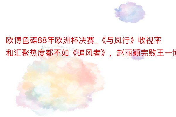 欧博色碟88年欧洲杯决赛_《与凤行》收视率和汇聚热度都不如《追风者》，赵丽颖完败王一博