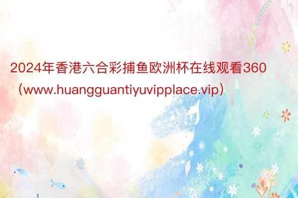 2024年香港六合彩捕鱼欧洲杯在线观看360（www.huangguantiyuvipplace.vip）