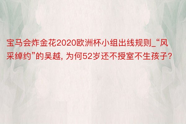 宝马会炸金花2020欧洲杯小组出线规则_“风采绰约”的吴越， 为何52岁还不授室不生孩子?