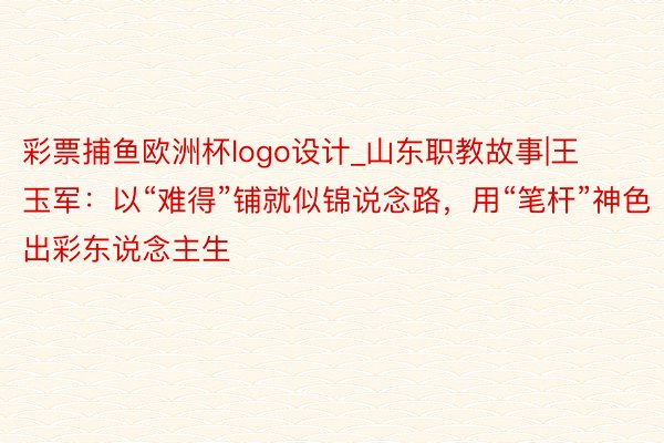 彩票捕鱼欧洲杯logo设计_山东职教故事|王玉军：以“难得”铺就似锦说念路，用“笔杆”神色出彩东说念主生