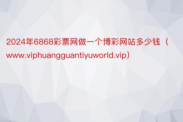 2024年6868彩票网做一个博彩网站多少钱（www.viphuangguantiyuworld.vip）