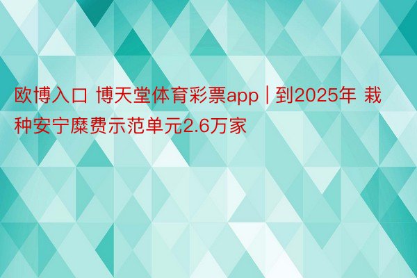 欧博入口 博天堂体育彩票app | 到2025年 栽种安宁糜费示范单元2.6万家