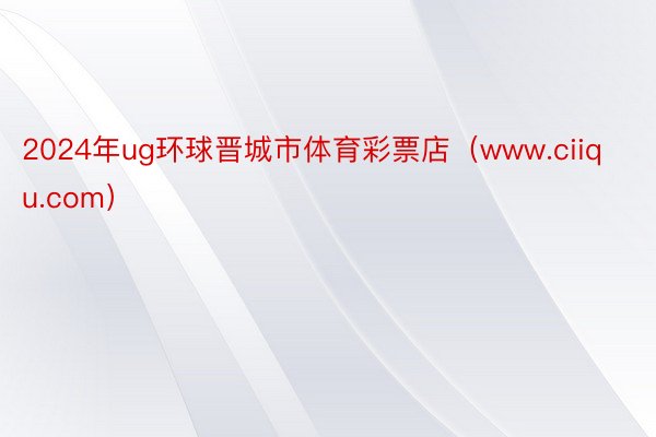2024年ug环球晋城市体育彩票店（www.ciiqu.com）
