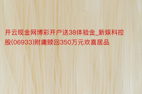 开云现金网博彩开户送38体验金_新娱科控股(06933)附庸赎回350万元欢喜居品