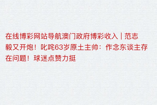 在线博彩网站导航澳门政府博彩收入 | 范志毅又开炮!叱咤63岁原土主帅:作念东谈主存在问题!球迷点赞力挺
