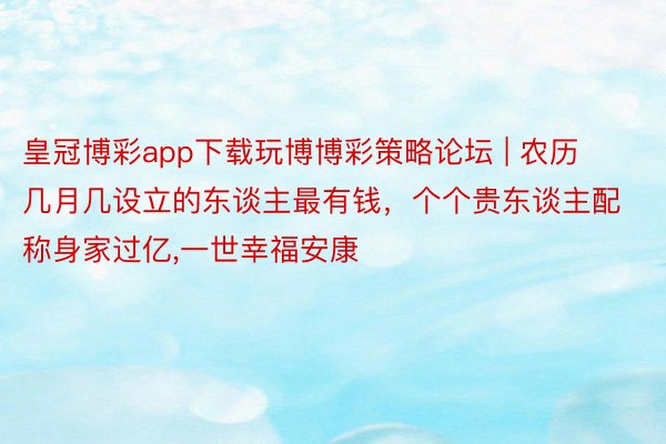 皇冠博彩app下载玩博博彩策略论坛 | 农历几月几设立的东谈主最有钱，个个贵东谈主配称身家过亿，一世幸福安康