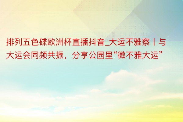 排列五色碟欧洲杯直播抖音_大运不雅察丨与大运会同频共振，分享公园里“微不雅大运”