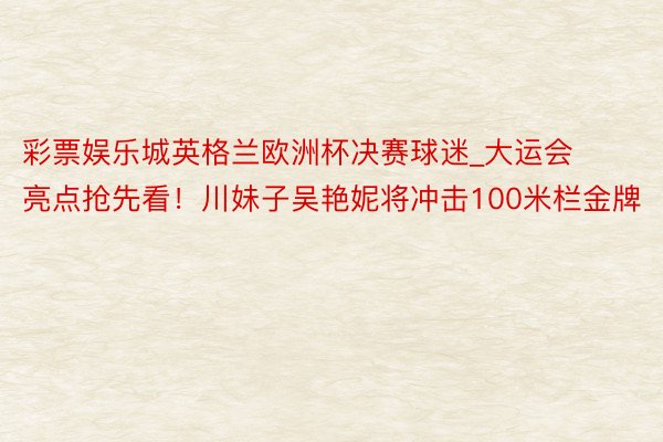 彩票娱乐城英格兰欧洲杯决赛球迷_大运会亮点抢先看！川妹子吴艳妮将冲击100米栏金牌