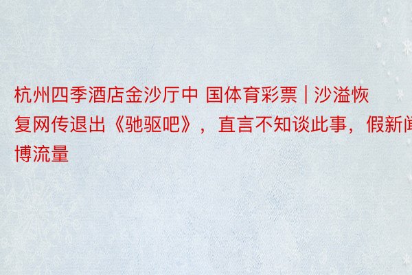 杭州四季酒店金沙厅中 国体育彩票 | 沙溢恢复网传退出《驰驱吧》,直言不知谈此事,假新闻博流量