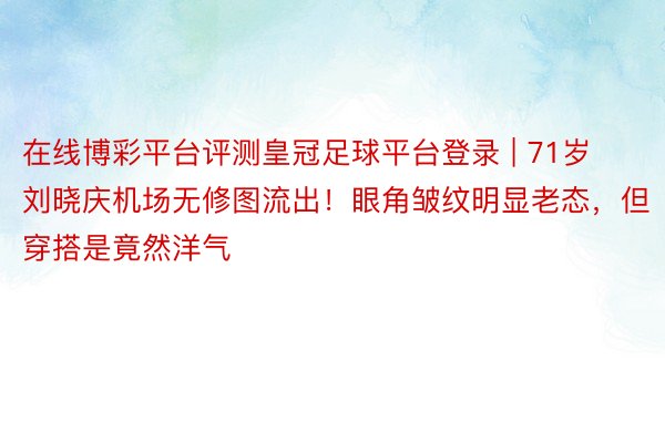 在线博彩平台评测皇冠足球平台登录 | 71岁刘晓庆机场无修图流出！眼角皱纹明显老态，但穿搭是竟然洋气