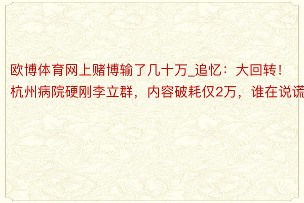 欧博体育网上赌博输了几十万_追忆：大回转！杭州病院硬刚李立群，内容破耗仅2万，谁在说谎