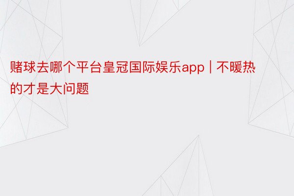 赌球去哪个平台皇冠国际娱乐app | 不暖热的才是大问题