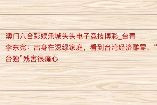 澳门六合彩娱乐城头头电子竞技博彩_台青李东宪：出身在深绿家庭，看到台湾经济雕零、“台独”残害很痛心