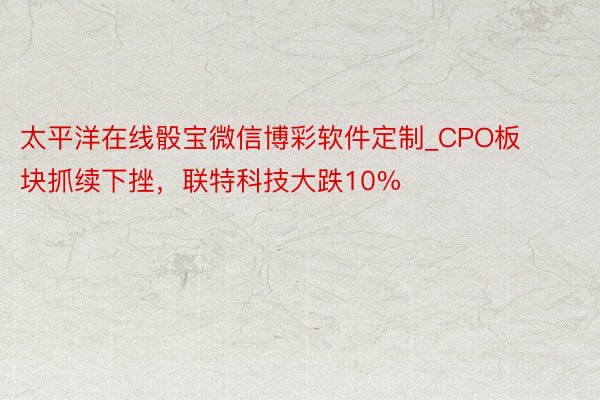 太平洋在线骰宝微信博彩软件定制_CPO板块抓续下挫，联特科技大跌10%