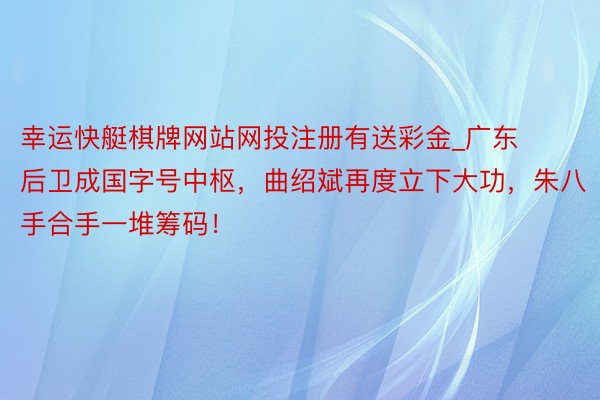 幸运快艇棋牌网站网投注册有送彩金_广东后卫成国字号中枢，曲绍斌再度立下大功，朱八手合手一堆筹码！