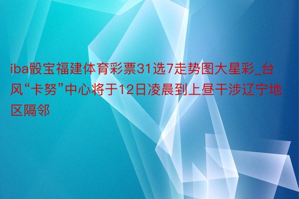 iba骰宝福建体育彩票31选7走势图大星彩_台风“卡努”中心将于12日凌晨到上昼干涉辽宁地区隔邻