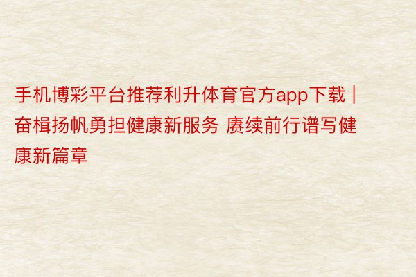 手机博彩平台推荐利升体育官方app下载 | 奋楫扬帆勇担健康新服务 赓续前行谱写健康新篇章