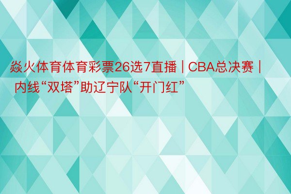 焱火体育体育彩票26选7直播 | CBA总决赛 | 内线“双塔”助辽宁队“开门红”