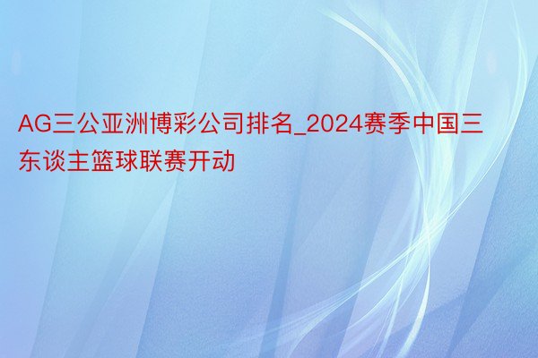 AG三公亚洲博彩公司排名_2024赛季中国三东谈主篮球联赛开动