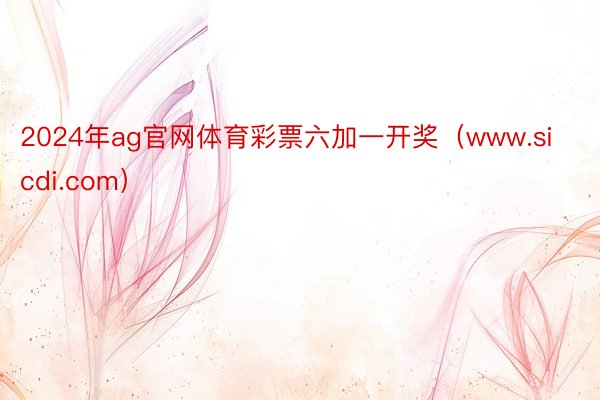 2024年ag官网体育彩票六加一开奖（www.sicdi.com）