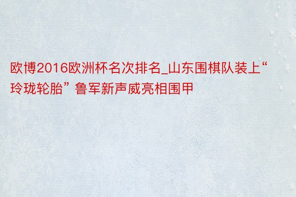 欧博2016欧洲杯名次排名_山东围棋队装上“玲珑轮胎” 鲁军新声威亮相围甲